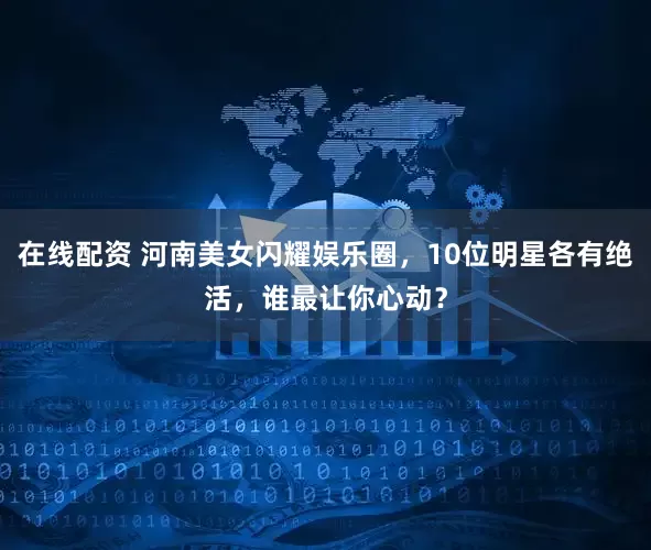 在线配资 河南美女闪耀娱乐圈，10位明星各有绝活，谁最让你心动？