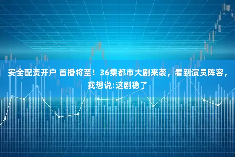 安全配资开户 首播将至！36集都市大剧来袭，看到演员阵容，我想说:这剧稳了