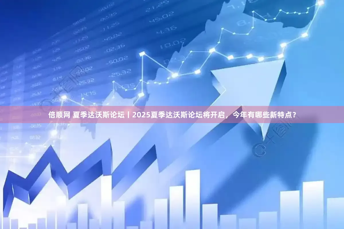 倍顺网 夏季达沃斯论坛丨2025夏季达沃斯论坛将开启，今年有哪些新特点？