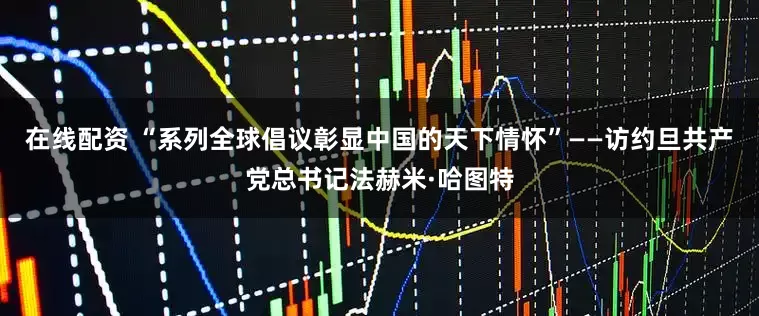 在线配资 “系列全球倡议彰显中国的天下情怀”——访约旦共产党总书记法赫米·哈图特