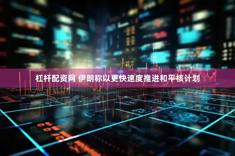 杠杆配资网 伊朗称以更快速度推进和平核计划