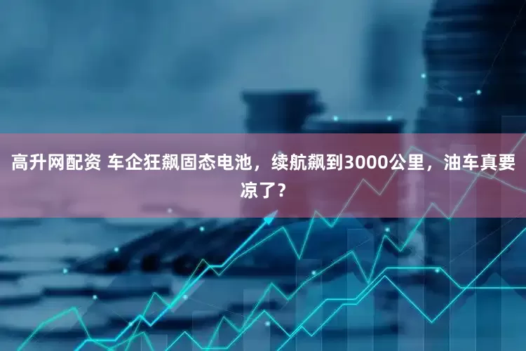 高升网配资 车企狂飙固态电池，续航飙到3000公里，油车真要凉了？