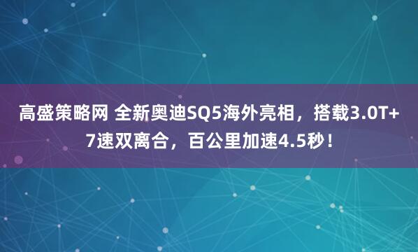 高盛策略网 全新奥迪SQ5海外亮相，搭载3.0T+7速双离合，百公里加速4.5秒！