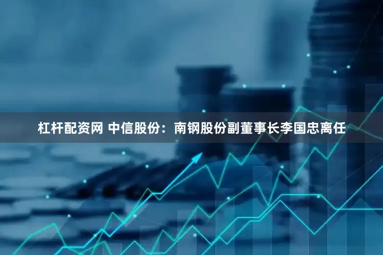 杠杆配资网 中信股份：南钢股份副董事长李国忠离任