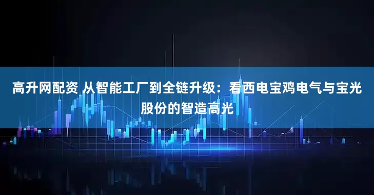 高升网配资 从智能工厂到全链升级：看西电宝鸡电气与宝光股份的智造高光