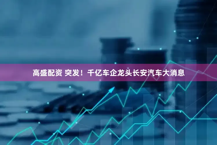 高盛配资 突发！千亿车企龙头长安汽车大消息