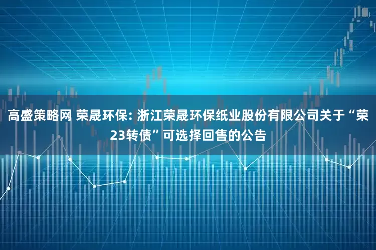 高盛策略网 荣晟环保: 浙江荣晟环保纸业股份有限公司关于“荣23转债”可选择回售的公告