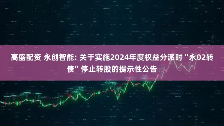 高盛配资 永创智能: 关于实施2024年度权益分派时“永02转债”停止转股的提示性公告