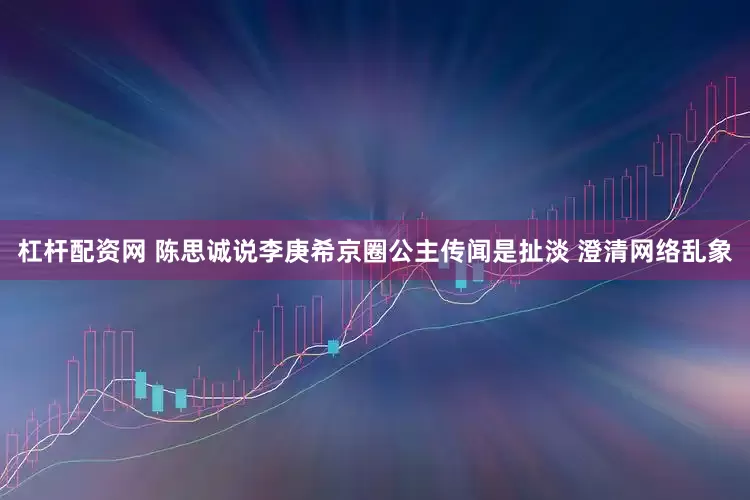 杠杆配资网 陈思诚说李庚希京圈公主传闻是扯淡 澄清网络乱象