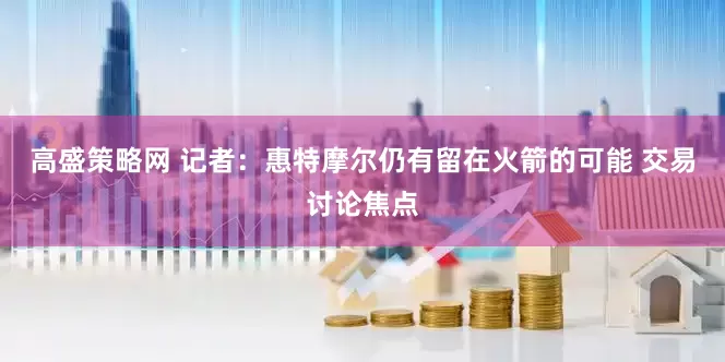 高盛策略网 记者：惠特摩尔仍有留在火箭的可能 交易讨论焦点