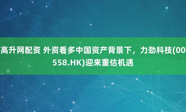 高升网配资 外资看多中国资产背景下，力劲科技(00558.HK)迎来重估机遇