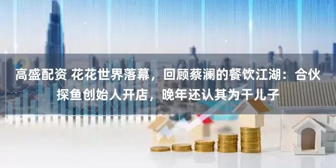 高盛配资 花花世界落幕，回顾蔡澜的餐饮江湖：合伙探鱼创始人开店，晚年还认其为干儿子