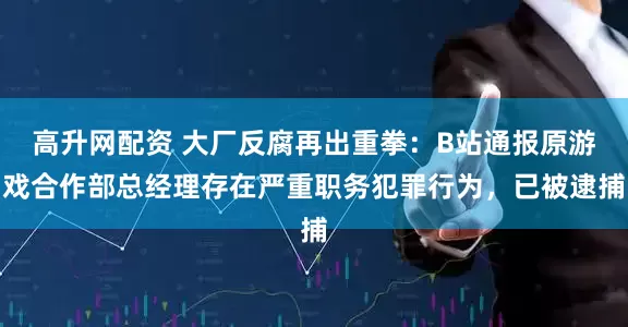 高升网配资 大厂反腐再出重拳：B站通报原游戏合作部总经理存在严重职务犯罪行为，已被逮捕