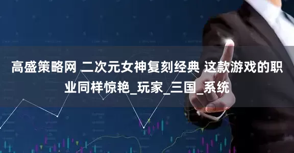 高盛策略网 二次元女神复刻经典 这款游戏的职业同样惊艳_玩家_三国_系统