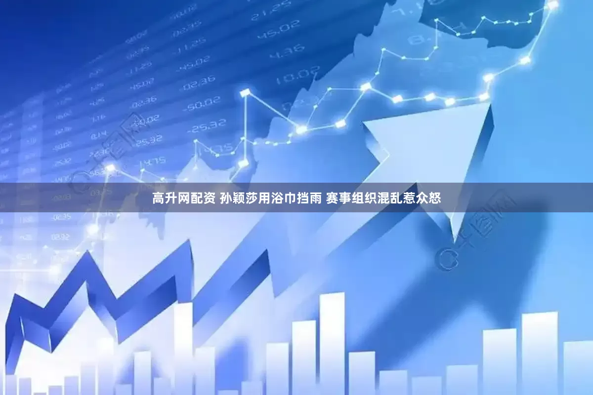 高升网配资 孙颖莎用浴巾挡雨 赛事组织混乱惹众怒