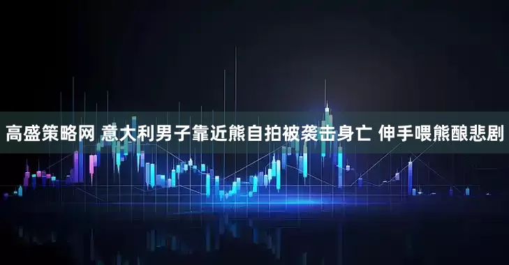 高盛策略网 意大利男子靠近熊自拍被袭击身亡 伸手喂熊酿悲剧