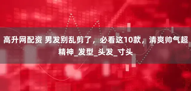 高升网配资 男发别乱剪了，必看这10款，清爽帅气超精神_发型_头发_寸头