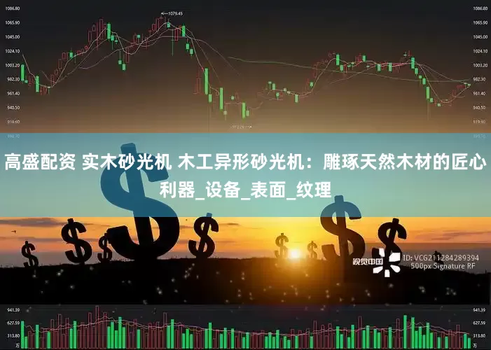 高盛配资 实木砂光机 木工异形砂光机：雕琢天然木材的匠心利器_设备_表面_纹理