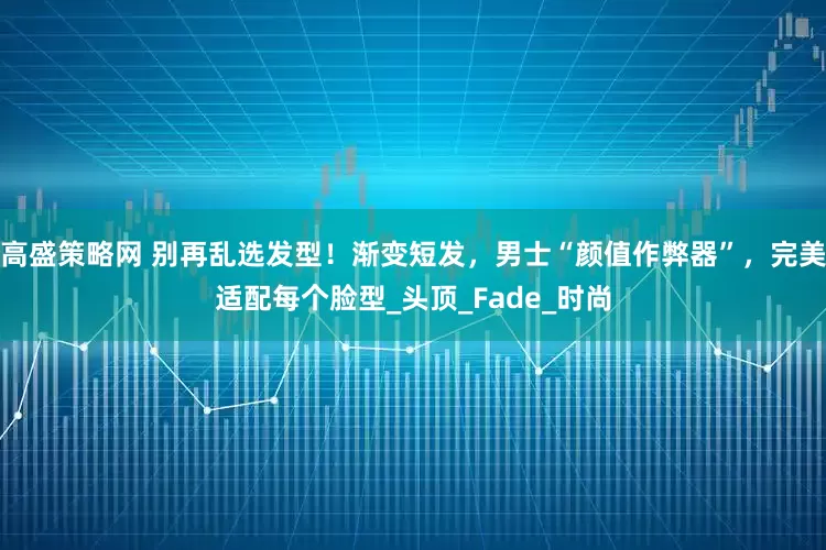 高盛策略网 别再乱选发型！渐变短发，男士“颜值作弊器”，完美适配每个脸型_头顶_Fade_时尚
