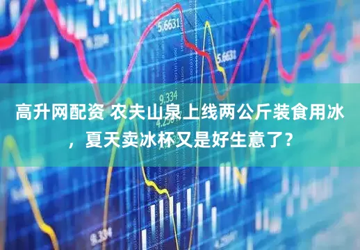 高升网配资 农夫山泉上线两公斤装食用冰，夏天卖冰杯又是好生意了？