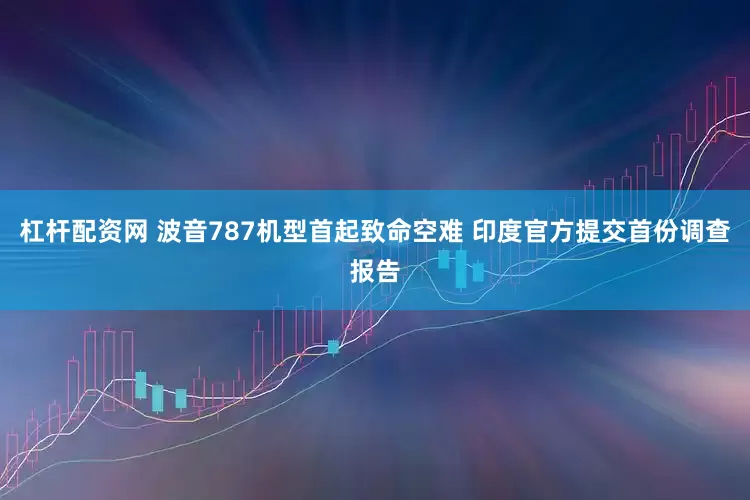 杠杆配资网 波音787机型首起致命空难 印度官方提交首份调查报告