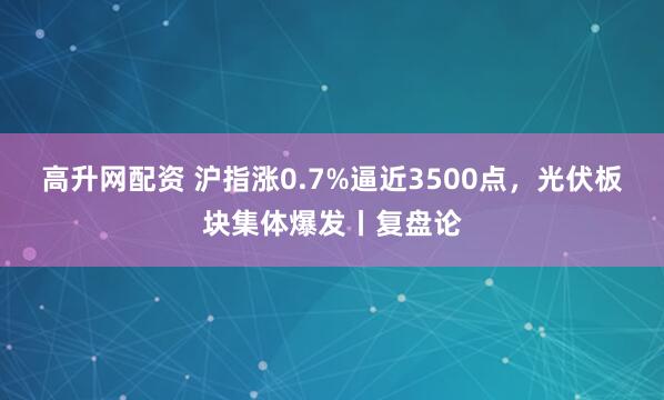 高升网配资 沪指涨0.7%逼近3500点，光伏板块集体爆发丨复盘论