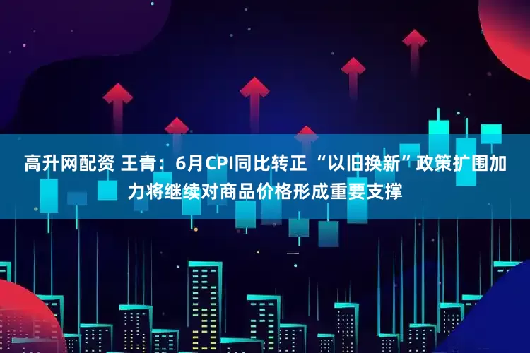 高升网配资 王青:6月CPI同比转正 “以旧换新”政策扩围加力将继续对商品价格形成重要支撑