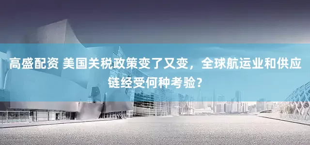 高盛配资 美国关税政策变了又变，全球航运业和供应链经受何种考验？