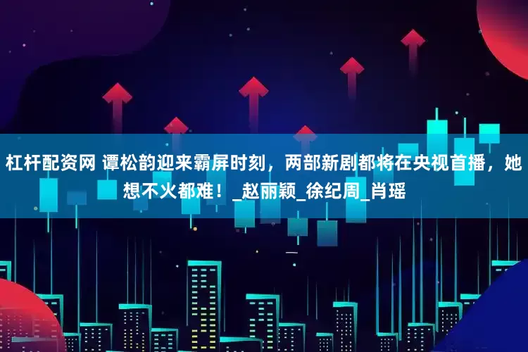 杠杆配资网 谭松韵迎来霸屏时刻，两部新剧都将在央视首播，她想不火都难！_赵丽颖_徐纪周_肖瑶