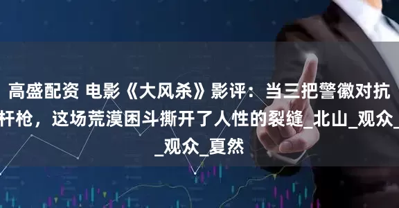 高盛配资 电影《大风杀》影评：当三把警徽对抗四十杆枪，这场荒漠困斗撕开了人性的裂缝_北山_观众_夏然