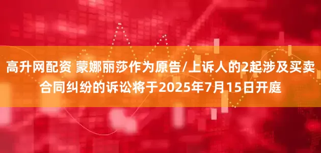 高升网配资 蒙娜丽莎作为原告/上诉人的2起涉及买卖合同纠纷的诉讼将于2025年7月15日开庭