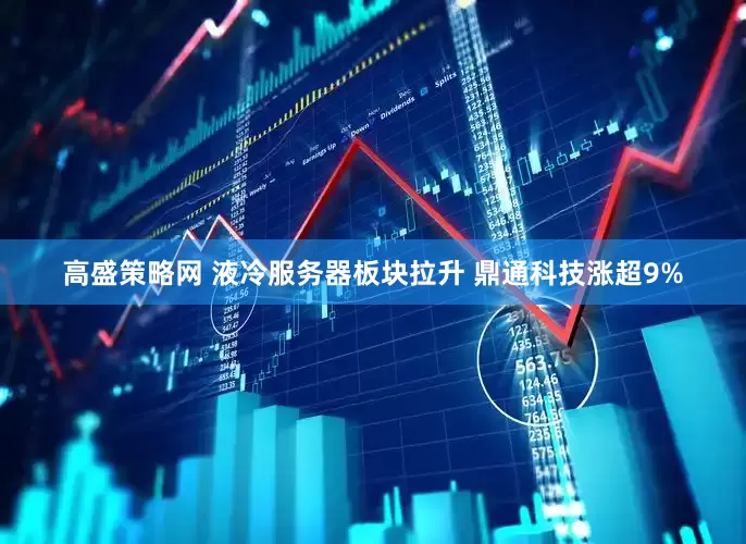 高盛策略网 液冷服务器板块拉升 鼎通科技涨超9%