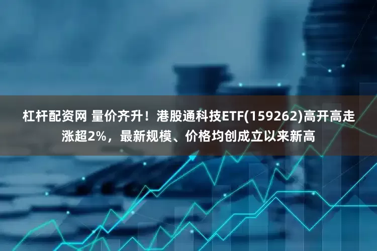 杠杆配资网 量价齐升！港股通科技ETF(159262)高开高走涨超2%，最新规模、价格均创成立以来新高