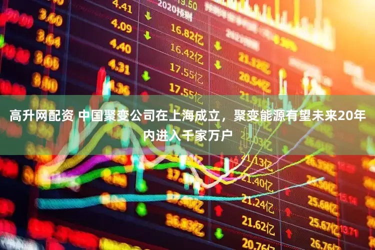 高升网配资 中国聚变公司在上海成立，聚变能源有望未来20年内进入千家万户