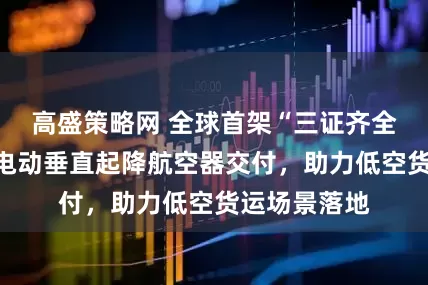 高盛策略网 全球首架“三证齐全”吨级以上电动垂直起降航空器交付，助力低空货运场景落地