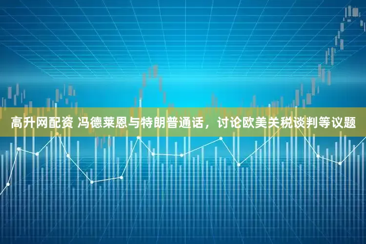 高升网配资 冯德莱恩与特朗普通话，讨论欧美关税谈判等议题