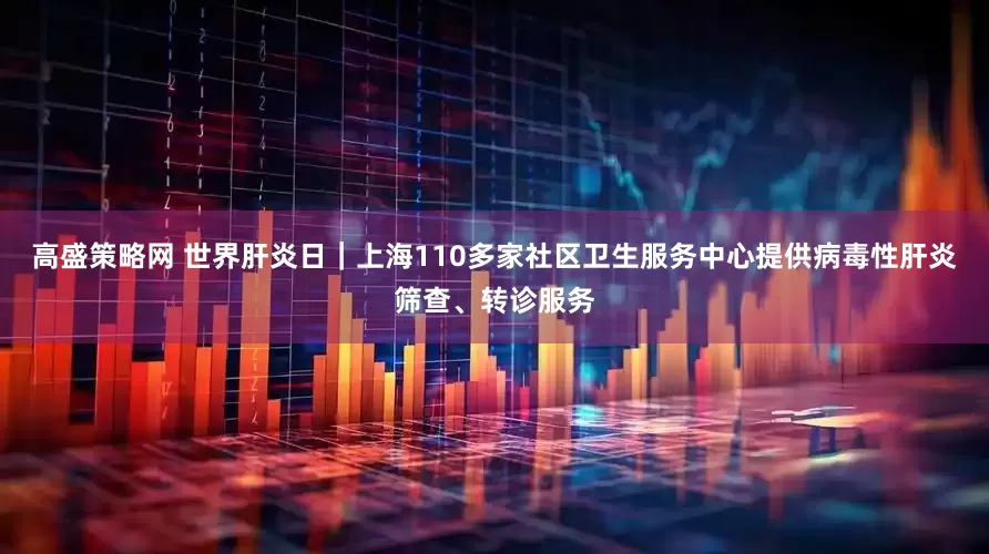高盛策略网 世界肝炎日｜上海110多家社区卫生服务中心提供病毒性肝炎筛查、转诊服务