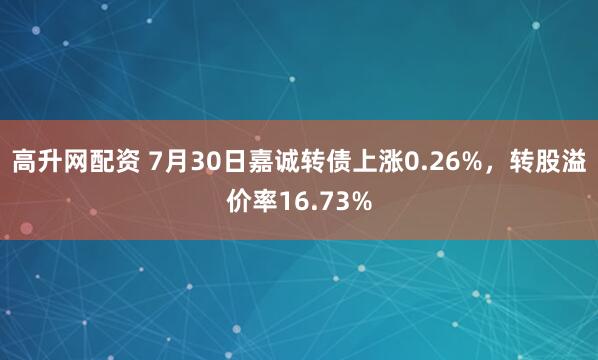 高升网配资 7月30日嘉诚转债上涨0.26%，转股溢价率16.73%