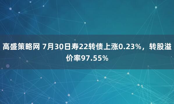 高盛策略网 7月30日寿22转债上涨0.23%，转股溢价率97.55%