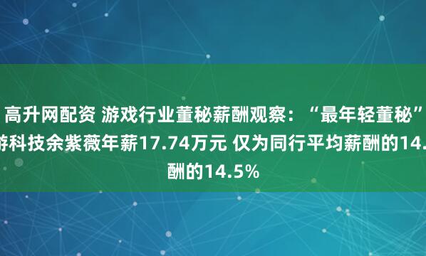 高升网配资 游戏行业董秘薪酬观察：“最年轻董秘”迅游科技余紫薇年薪17.74万元 仅为同行平均薪酬的14.5%
