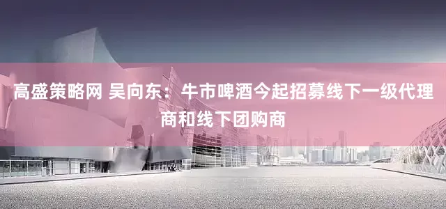 高盛策略网 吴向东：牛市啤酒今起招募线下一级代理商和线下团购商