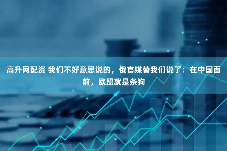 高升网配资 我们不好意思说的，俄官媒替我们说了：在中国面前，欧盟就是条狗