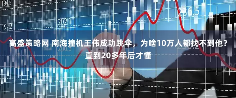 高盛策略网 南海撞机王伟成功跳伞，为啥10万人都找不到他？直到20多年后才懂