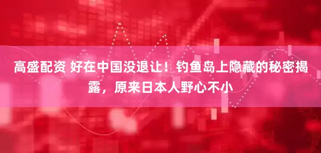 高盛配资 好在中国没退让！钓鱼岛上隐藏的秘密揭露，原来日本人野心不小