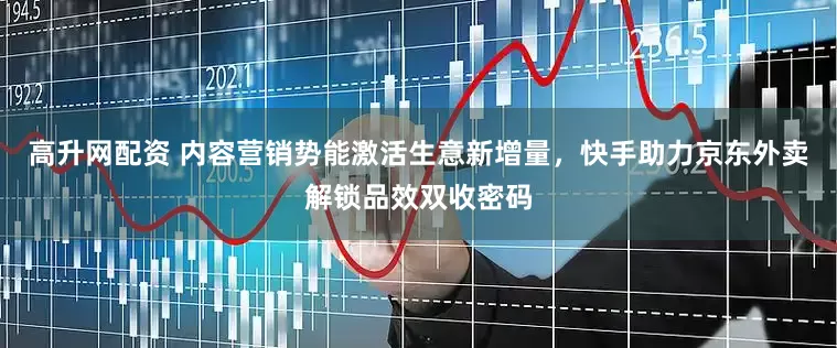 高升网配资 内容营销势能激活生意新增量，快手助力京东外卖解锁品效双收密码