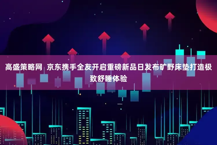 高盛策略网  京东携手全友开启重磅新品日发布旷野床垫打造极致舒睡体验