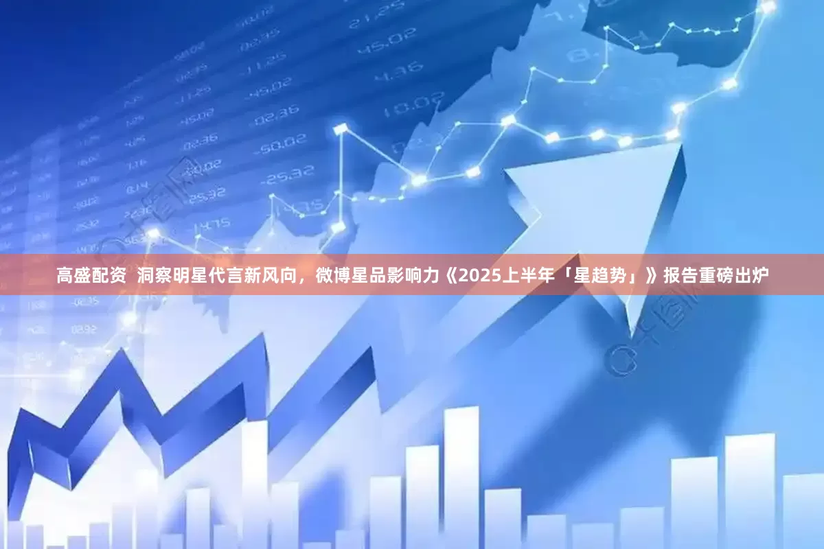 高盛配资  洞察明星代言新风向，微博星品影响力《2025上半年「星趋势」》报告重磅出炉