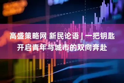 高盛策略网 新民论语 | 一把钥匙开启青年与城市的双向奔赴
