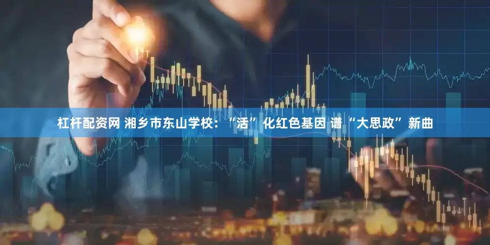 杠杆配资网 湘乡市东山学校：“活” 化红色基因 谱 “大思政” 新曲
