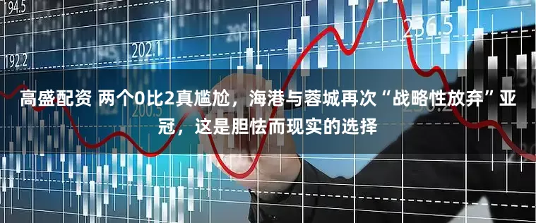 高盛配资 两个0比2真尴尬，海港与蓉城再次“战略性放弃”亚冠，这是胆怯而现实的选择
